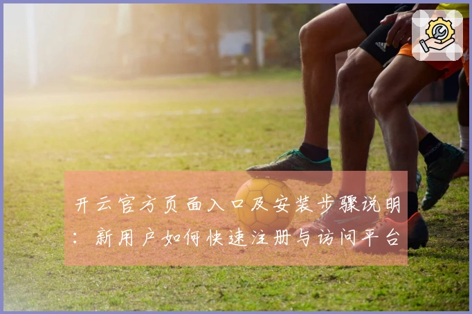 开云官方页面入口及安装步骤说明：新用户如何快速注册与访问平台指南