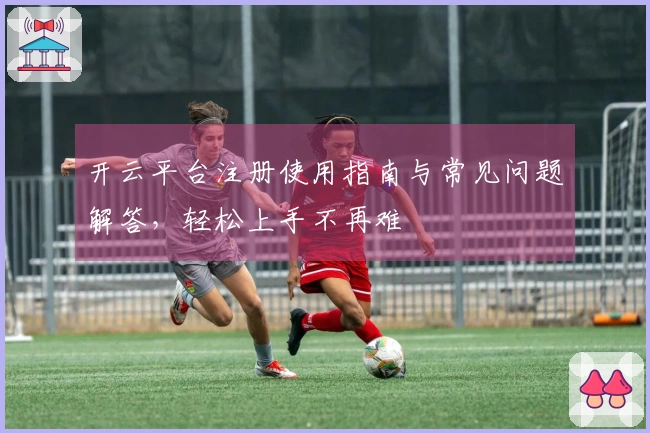 开云平台注册使用指南与常见问题解答，轻松上手不再难